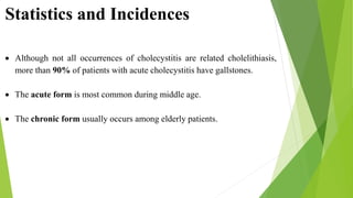 Statistics and Incidences
 Although not all occurrences of cholecystitis are related cholelithiasis,
more than 90% of patients with acute cholecystitis have gallstones.
 The acute form is most common during middle age.
 The chronic form usually occurs among elderly patients.
 