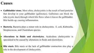 Causes
 Gallbladder stone. Most often, cholecystitis is the result of hard particles
that develop in your gallbladder (gallstones). Gallstones can block the
tube (cystic duct) through which bile flows when it leaves the gallbladder.
Bile builds up, causing inflammation.
 Bacteria. Bacteria plays a minor role in cholecystitis; E. coli, Klebsiella,
Streptococcus, and Clostridium species.
 Alterations in fluids and electrolytes. Acalculous cholecystitis is
speculated to be caused by alterations in fluids and electrolytes.
 Bile stasis. Bile stasis or the lack of gallbladder contraction also play a
role in the development of cholecystitis.
 
