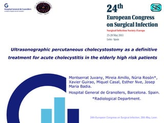Ultrasonographic percutaneous cholecystostomy as a definitive
treatment for acute cholecystitis in the elderly high risk patients



                           Montserrat Juvany, Mireia Amillo, Núria Rosón*,
                           Xavier Guirao, Miquel Casal, Esther Nve, Josep
                           Maria Badia.
                           Hospital General de Granollers, Barcelona. Spain.
                                       *Radiological Department.




                                      24th European Congress on Surgical Infection, 26th May, Leon.
 