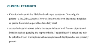 CLINICAL FEATURES
• Chronic cholecystitis has ill-defined and vague symptoms. Generally, the
patient—a fat, fertile, female of forty or fifty, presents with abdominal distension
or gastric discomfort, especially after a fatty meal.
• Acute cholecystitis severe pain in the upper abdomen with features of peritoneal
irritation such as guarding and hyperaesthesia. The gallbladder is tender and may
be palpable. Fever, leucocytosis with neutrophilia and slight jaundice are generally
present.
 