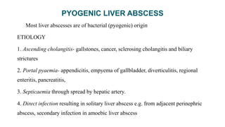 PYOGENIC LIVER ABSCESS
Most liver abscesses are of bacterial (pyogenic) origin
ETIOLOGY
1. Ascending cholangitis- gallstones, cancer, sclerosing cholangitis and biliary
strictures
2. Portal pyaemia- appendicitis, empyema of gallbladder, diverticulitis, regional
enteritis, pancreatitis,
3. Septicaemia through spread by hepatic artery.
4. Direct infection resulting in solitary liver abscess e.g. from adjacent perinephric
abscess, secondary infection in amoebic liver abscess
 