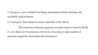 5. Iatrogenic causes include liver biopsy, percutaneous biliary drainage and
accidental surgical trauma.
6. Cryptogenic from unknown causes, especially in the elderly.
The commonest infecting organisms are gram-negative bacteria chiefly
E. coli; others are Pseudomonas, Klebsiella, Enterobacter and a number of
anaerobic organisms, bacteroides and actinomyces
 