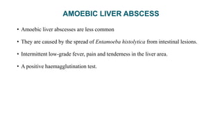 AMOEBIC LIVER ABSCESS
• Amoebic liver abscesses are less common
• They are caused by the spread of Entamoeba histolytica from intestinal lesions.
• Intermittent low-grade fever, pain and tenderness in the liver area.
• A positive haemagglutination test.
 