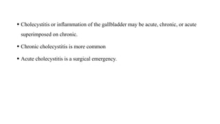 Cholecystitis or inflammation of the gallbladder may be acute, chronic, or acute
superimposed on chronic.
 Chronic cholecystitis is more common
 Acute cholecystitis is a surgical emergency.
 