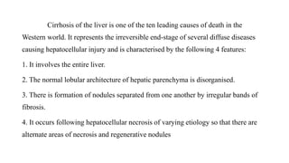 Cirrhosis of the liver is one of the ten leading causes of death in the
Western world. It represents the irreversible end-stage of several diffuse diseases
causing hepatocellular injury and is characterised by the following 4 features:
1. It involves the entire liver.
2. The normal lobular architecture of hepatic parenchyma is disorganised.
3. There is formation of nodules separated from one another by irregular bands of
fibrosis.
4. It occurs following hepatocellular necrosis of varying etiology so that there are
alternate areas of necrosis and regenerative nodules
 