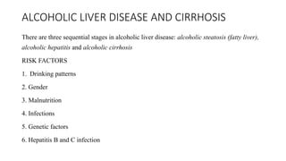 ALCOHOLIC LIVER DISEASE AND CIRRHOSIS
There are three sequential stages in alcoholic liver disease: alcoholic steatosis (fatty liver),
alcoholic hepatitis and alcoholic cirrhosis
RISK FACTORS
1. Drinking patterns
2. Gender
3. Malnutrition
4. Infections
5. Genetic factors
6. Hepatitis B and C infection
 