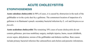 ACUTE CHOLECYSTITIS
ETIOPATHOGENESIS
Acute calculous cholecystitis In 90% of cases, it is caused by obstruction in the neck of the
gallbladder or in the cystic duct by a gallstone. The commonest location of impaction of a
gallstone is in Hartmann’s pouch. secondary bacterial infection by E. coli and Streptococcus
faecalis.
Acute acalculous cholecystitis The remaining 10% cases of acute cholecystitis do not
contain gallstones. previous nonbiliary surgery, multiple injuries, burns, recent childbirth,
severe sepsis, dehydration, torsion of the gallbladder and diabetes mellitus. Rare causes
include primary bacterial infection like salmonellosis and cholera and parasitic infestations.
 