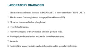 LABORATORY DIAGNOSIS
1. Elevated transaminases; increase in SGOT (AST) is more than that of SGPT (ALT).
2. Rise in serum Gamma-glutamyl transpeptidase (Gamma-GT).
3. Elevation in serum alkaline phosphatase.
4. Hyperbilirubinaemia.
5. Hypoproteinaemia with reversal of albumin-globulin ratio.
6. Prolonged prothrombin time and partial thromboplastin time.
7. Anaemia.
8. Neutrophilic leucocytosis in alcoholic hepatitis and in secondary infections
 