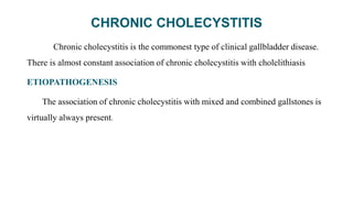 CHRONIC CHOLECYSTITIS
Chronic cholecystitis is the commonest type of clinical gallbladder disease.
There is almost constant association of chronic cholecystitis with cholelithiasis
ETIOPATHOGENESIS
The association of chronic cholecystitis with mixed and combined gallstones is
virtually always present.
 