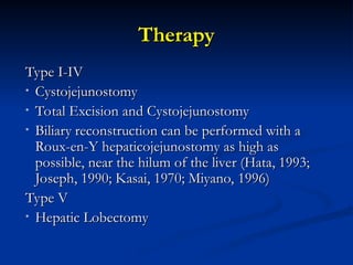 Therapy
Therapy
Type I-IV
Type I-IV
• Cystojejunostomy
Cystojejunostomy
• Total Excision and Cystojejunostomy
Total Excision and Cystojejunostomy
• Biliary reconstruction can be performed with a
Biliary reconstruction can be performed with a
Roux-en-Y hepaticojejunostomy as high as
Roux-en-Y hepaticojejunostomy as high as
possible, near the hilum of the liver (Hata, 1993;
possible, near the hilum of the liver (Hata, 1993;
Joseph, 1990; Kasai, 1970; Miyano, 1996)
Joseph, 1990; Kasai, 1970; Miyano, 1996)
Type V
Type V
• Hepatic Lobectomy
Hepatic Lobectomy
 