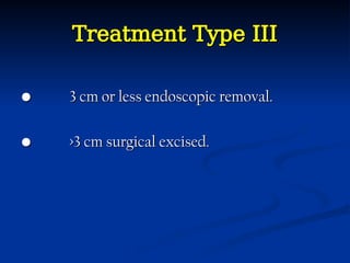 Treatment Type III
Treatment Type III
•
• 3 cm or less endoscopic removal.
3 cm or less endoscopic removal.
•
• >3 cm surgical excised.
>3 cm surgical excised.
 