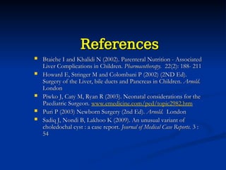 References
References
 Btaiche I and Khalidi N (2002). Parenteral Nutrition - Associated
Btaiche I and Khalidi N (2002). Parenteral Nutrition - Associated
Liver Complications in Children.
Liver Complications in Children. Pharmacotherapy.
Pharmacotherapy. 22(2): 188- 211
22(2): 188- 211
 Howard E, Stringer M and Colombani P (2002) (2ND Ed).
Howard E, Stringer M and Colombani P (2002) (2ND Ed).
Surgery of the Liver, bile ducts and Pancreas in Children.
Surgery of the Liver, bile ducts and Pancreas in Children. Arnold.
Arnold.
London
London
 Piwko J, Caty M, Ryan R (2003). Neonatal considerations for the
Piwko J, Caty M, Ryan R (2003). Neonatal considerations for the
Paediatric Surgeon.
Paediatric Surgeon. www.emedicine.com/ped/topic2982.htm
 Puri P (2003) Newborn Surgery (2nd Ed).
Puri P (2003) Newborn Surgery (2nd Ed). Arnold.
Arnold. London
London
 Sadiq J, Nondi B, Lakhoo K (2009). An unusual variant of
Sadiq J, Nondi B, Lakhoo K (2009). An unusual variant of
choledochal cyst : a case report.
choledochal cyst : a case report. Journal of Medical Case Reports.
Journal of Medical Case Reports. 3 :
3 :
54
54
 