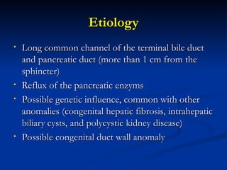 Etiology
Etiology
• Long common channel of the terminal bile duct
Long common channel of the terminal bile duct
and pancreatic duct (more than 1 cm from the
and pancreatic duct (more than 1 cm from the
sphincter)
sphincter)
• Reflux of the pancreatic enzyms
Reflux of the pancreatic enzyms
• Possible genetic influence, common with other
Possible genetic influence, common with other
anomalies (congenital hepatic fibrosis, intrahepatic
anomalies (congenital hepatic fibrosis, intrahepatic
biliary cysts, and polycystic kidney disease)
biliary cysts, and polycystic kidney disease)
• Possible congenital duct wall anomaly
Possible congenital duct wall anomaly
 
