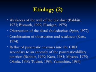 Etiology (2)
Etiology (2)
• Weakness of the wall of the bile duct (Babbitt,
Weakness of the wall of the bile duct (Babbitt,
1973; Bismuth, 1999; Flanigan, 1975)
1973; Bismuth, 1999; Flanigan, 1975)
• Obstruction of the distal choledochus (Spitz, 1977)
Obstruction of the distal choledochus (Spitz, 1977)
• Combination of obstruction and weakness (Kato,
Combination of obstruction and weakness (Kato,
1974)
1974)
• Reflux of pancreatic enzymes into the CBD
Reflux of pancreatic enzymes into the CBD
secondary to an anomaly of the pancreaticobiliary
secondary to an anomaly of the pancreaticobiliary
junction (Babbitt, 1969; Kato, 1981; Miyano, 1979;
junction (Babbitt, 1969; Kato, 1981; Miyano, 1979;
Okada, 1990; Todani, 1984, Yamashiro, 1984)
Okada, 1990; Todani, 1984, Yamashiro, 1984)
 