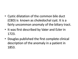 • Cystic dilatation of the common bile duct
(CBD) is known as choledochal cyst. It is a
fairly uncommon anomaly of the bil...