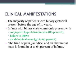 CLINICAL MANIFESTATIONS
• The majority of patients with biliary cysts will
present before the age of 10 years.
• Infants with biliary cysts commonly present with
▫ conjugated hyperbilirubinemia (80 percent),
▫ failure to thrive
▫ an abdominal mass (30 to 60 percent).
• The triad of pain, jaundice, and an abdominal
mass is found in 11 to 63 percent of infants.
 