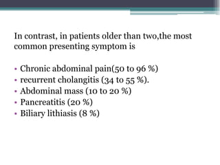 In contrast, in patients older than two,the most
common presenting symptom is
• Chronic abdominal pain(50 to 96 %)
• recurrent cholangitis (34 to 55 %).
• Abdominal mass (10 to 20 %)
• Pancreatitis (20 %)
• Biliary lithiasis (8 %)
 