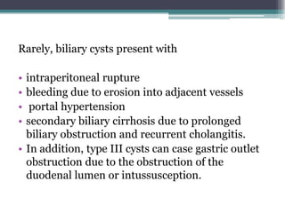 Rarely, biliary cysts present with
• intraperitoneal rupture
• bleeding due to erosion into adjacent vessels
• portal hypertension
• secondary biliary cirrhosis due to prolonged
biliary obstruction and recurrent cholangitis.
• In addition, type III cysts can case gastric outlet
obstruction due to the obstruction of the
duodenal lumen or intussusception.
 
