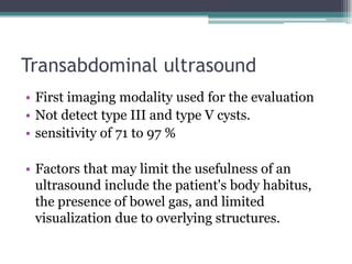 Transabdominal ultrasound
• First imaging modality used for the evaluation
• Not detect type III and type V cysts.
• sensitivity of 71 to 97 %
• Factors that may limit the usefulness of an
ultrasound include the patient's body habitus,
the presence of bowel gas, and limited
visualization due to overlying structures.
 