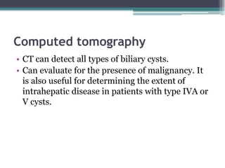 Computed tomography
• CT can detect all types of biliary cysts.
• Can evaluate for the presence of malignancy. It
is also useful for determining the extent of
intrahepatic disease in patients with type IVA or
V cysts.
 