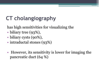 CT cholangiography
has high sensitivities for visualizing the
• biliary tree (93%),
• biliary cysts (90%),
• intraductal stones (93%)
• However, its sensitivity is lower for imaging the
pancreatic duct (64 %)
 