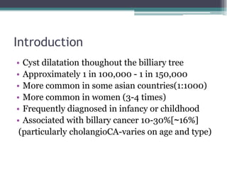 Introduction
• Cyst dilatation thoughout the billiary tree
• Approximately 1 in 100,000 - 1 in 150,000
• More common in some asian countries(1:1000)
• More common in women (3-4 times)
• Frequently diagnosed in infancy or childhood
• Associated with billary cancer 10-30%[~16%]
(particularly cholangioCA-varies on age and type)
 