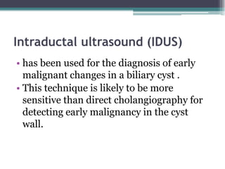 Intraductal ultrasound (IDUS)
• has been used for the diagnosis of early
malignant changes in a biliary cyst .
• This technique is likely to be more
sensitive than direct cholangiography for
detecting early malignancy in the cyst
wall.
 