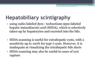 Hepatobiliary scintigraphy
• using radio-labeled dyes : technetium-99m-labeled
hepatic iminodiacetic acid (HIDA), which is selectively
taken-up by hepatocytes and excreted into the bile.
• HIDA scanning is useful for extrahepatic cysts, with a
sensitivity up to 100% for type I cysts. However, it is
inadequate at visualizing the intrahepatic bile ducts
• HIDA scanning may also be useful in cases of cyst
rupture
 