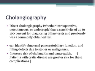 Cholangiography
• Direct cholangiography (whether intraoperative,
percutaneous, or endoscopic) has a sensitivity of up to
100 percent for diagnosing biliary cysts and previously
was a commonly obtained test.
• can identify abnormal pancreatobiliary junction, and
filling defects due to stones or malignancy.
• Increase risk of cholangitis and pancreatitis. [
Patients with cystic disease are greater risk for these
complications ]
 