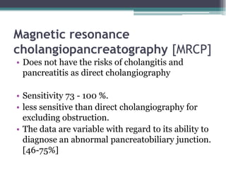 Magnetic resonance
cholangiopancreatography [MRCP]
• Does not have the risks of cholangitis and
pancreatitis as direct cholangiography
• Sensitivity 73 - 100 %.
• less sensitive than direct cholangiography for
excluding obstruction.
• The data are variable with regard to its ability to
diagnose an abnormal pancreatobiliary junction.
[46-75%]
 
