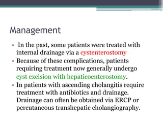 Management
• In the past, some patients were treated with
internal drainage via a cystenterostomy
• Because of these complications, patients
requiring treatment now generally undergo
cyst excision with hepaticoenterostomy.
• In patients with ascending cholangitis require
treatment with antibiotics and drainage.
Drainage can often be obtained via ERCP or
percutaneous transhepatic cholangiography.
 