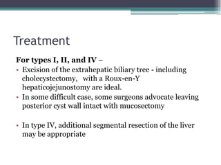 Treatment
For types I, II, and IV –
• Excision of the extrahepatic biliary tree - including
cholecystectomy, with a Roux-en-Y
hepaticojejunostomy are ideal.
• In some difficult case, some surgeons advocate leaving
posterior cyst wall intact with mucosectomy
• In type IV, additional segmental resection of the liver
may be appropriate
 