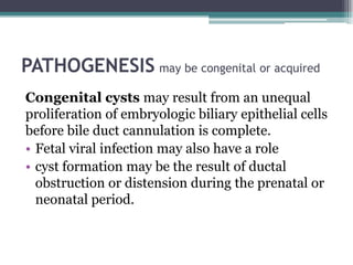 PATHOGENESIS may be congenital or acquired
Congenital cysts may result from an unequal
proliferation of embryologic biliary epithelial cells
before bile duct cannulation is complete.
• Fetal viral infection may also have a role
• cyst formation may be the result of ductal
obstruction or distension during the prenatal or
neonatal period.
 