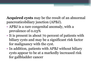Acquired cysts may be the result of an abnormal
pancreaticobiliary junction (APBJ).
• APBJ is a rare congenital anomaly, with a
prevalence of 0.03%
• It is present in about 70 percent of patients with
biliary cysts and may be a significant risk factor
for malignancy with the cyst.
• In addition, patients with APBJ without biliary
cysts appear to be at a markedly increased risk
for gallbladder cancer
 