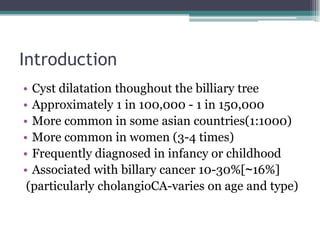 Introduction
• Cyst dilatation thoughout the billiary tree
• Approximately 1 in 100,000 - 1 in 150,000
• More common in so...