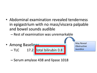 • Abdominal examination revealed tenderness
in epigastrium with no mass/viscera palpable
and bowel sounds audible
– Rest of examination was unremarkable
• Among Baselines
– TLC 17.2 , total bilirubin 0.8
– Serum amylase 438 and lipase 1018
May Reveal
Obstructive
Jaundice
 