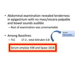 • Abdominal examination revealed tenderness
in epigastrium with no mass/viscera palpable
and bowel sounds audible
– Rest of examination was unremarkable
• Among Baselines
– TLC 17.2 , total bilirubin 0.8
– Serum amylase 438 and lipase 1018
Acute
Pancreatitis
 