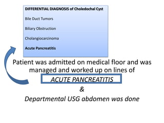 Patient was admitted on medical floor and was
managed and worked up on lines of
ACUTE PANCREATITIS
&
Departmental USG abdomen was done
DIFFERENTIAL DIAGNOSIS of Choledochal Cyst
Bile Duct Tumors
Biliary Obstruction
Cholangiocarcinoma
Acute Pancreatitis
 