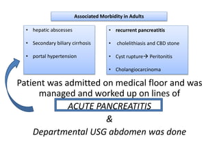 Patient was admitted on medical floor and was
managed and worked up on lines of
ACUTE PANCREATITIS
&
Departmental USG abdomen was done
Associated Morbidity in Adults
• hepatic abscesses
• Secondary biliary cirrhosis
• portal hypertension
• recurrent pancreatitis
• cholelithiasis and CBD stone
• Cyst rupture Peritonitis
• Cholangiocarcinoma
 