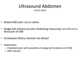 Ultrasound Abdomen
( 04-01-2015)
• Dilated CBD with 1.8 cm calibre
• Sludge ball without acoustic shadowing measuring 1.6 x 0.8 cm in
distal part of CBD
• Intrahepatic Biliary channels not dilated
• Impression:
– Choledochocele with possibility of sludge ball at distal end of CBD
– ERCP advised
 