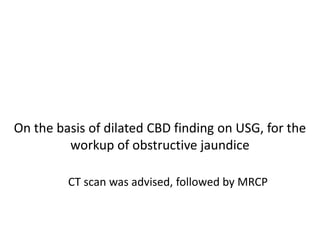 On the basis of dilated CBD finding on USG, for the
workup of obstructive jaundice
CT scan was advised, followed by MRCP
 