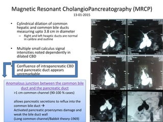 Magnetic Resonant CholangioPancreatography (MRCP)
13-01-2015
• Cylindrical dilation of common
hepatic and common bile ducts
measuring upto 3.8 cm in diameter
– Right and left heaptic ducts are normal
in calibre and outline
• Multiple small calculus signal
intensities noted dependently in
dilated CBD
• Confluence of intrapancreatic CBD
and pancreatic duct appears
unremarkable
Anomalous junction between the common bile
duct and the pancreatic duct
>1 cm common channel (90-100 % cases)
allows pancreatic secretions to reflux into the
common bile duct 
Activated pancreatic proenzymes damage and
weak the bile duct wall
(Long common channel/Babbit theory-1969)
 