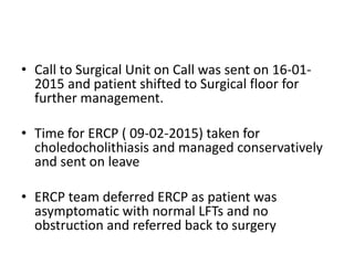 • Call to Surgical Unit on Call was sent on 16-01-
2015 and patient shifted to Surgical floor for
further management.
• Time for ERCP ( 09-02-2015) taken for
choledocholithiasis and managed conservatively
and sent on leave
• ERCP team deferred ERCP as patient was
asymptomatic with normal LFTs and no
obstruction and referred back to surgery
 