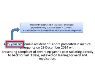 A 35 year old female resident of Lahore presented in medical
emergency on 29 December 2014 with
presenting complaint of severe epigastric pain radiating directly
to back for last 3 days, relieved on leaning forward and
medication.
Frequently diagnosed in infancy or childhood
(Approximately 60%-67% cases < 10 years)
around 50 % cases have reached adulthood when diagnosed
 