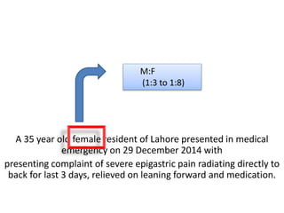 A 35 year old female resident of Lahore presented in medical
emergency on 29 December 2014 with
presenting complaint of severe epigastric pain radiating directly to
back for last 3 days, relieved on leaning forward and medication.
M:F
(1:3 to 1:8)
 