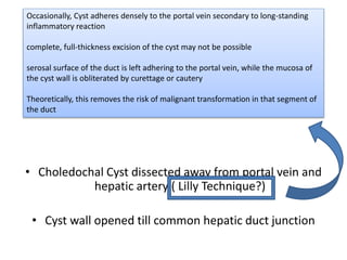 • Choledochal Cyst dissected away from portal vein and
hepatic artery ( Lilly Technique?)
• Cyst wall opened till common hepatic duct junction
Occasionally, Cyst adheres densely to the portal vein secondary to long-standing
inflammatory reaction
complete, full-thickness excision of the cyst may not be possible
serosal surface of the duct is left adhering to the portal vein, while the mucosa of
the cyst wall is obliterated by curettage or cautery
Theoretically, this removes the risk of malignant transformation in that segment of
the duct
 