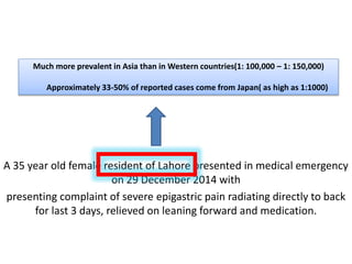 A 35 year old female resident of Lahore presented in medical emergency
on 29 December 2014 with
presenting complaint of severe epigastric pain radiating directly to back
for last 3 days, relieved on leaning forward and medication.
Much more prevalent in Asia than in Western countries(1: 100,000 – 1: 150,000)
Approximately 33-50% of reported cases come from Japan( as high as 1:1000)
 