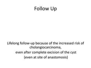 Follow Up
Lifelong follow-up because of the increased risk of
cholangiocarcinoma,
even after complete excision of the cyst
(even at site of anastomosis)
 