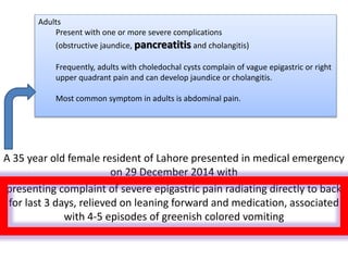 A 35 year old female resident of Lahore presented in medical emergency
on 29 December 2014 with
presenting complaint of severe epigastric pain radiating directly to back
for last 3 days, relieved on leaning forward and medication, associated
with 4-5 episodes of greenish colored vomiting
Adults
Present with one or more severe complications
(obstructive jaundice, pancreatitis and cholangitis)
Frequently, adults with choledochal cysts complain of vague epigastric or right
upper quadrant pain and can develop jaundice or cholangitis.
Most common symptom in adults is abdominal pain.
 