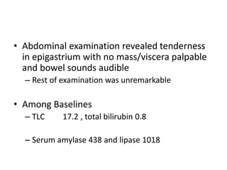 • Abdominal examination revealed tenderness
in epigastrium with no mass/viscera palpable
and bowel sounds audible
– Rest of examination was unremarkable
• Among Baselines
– TLC 17.2 , total bilirubin 0.8
– Serum amylase 438 and lipase 1018
 